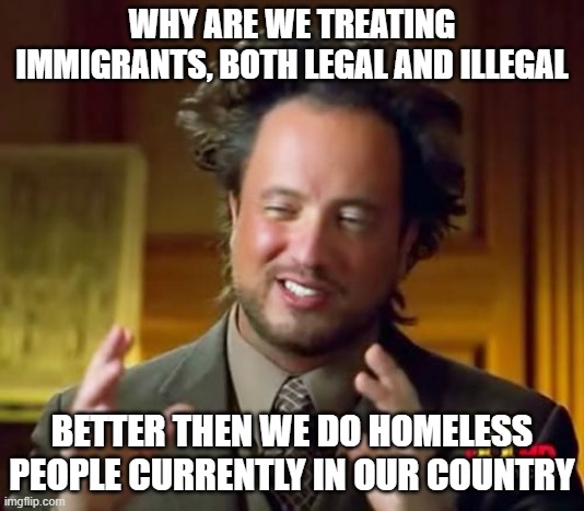 Ancient Aliens Meme | WHY ARE WE TREATING IMMIGRANTS, BOTH LEGAL AND ILLEGAL; BETTER THEN WE DO HOMELESS PEOPLE CURRENTLY IN OUR COUNTRY | image tagged in politics | made w/ Imgflip meme maker