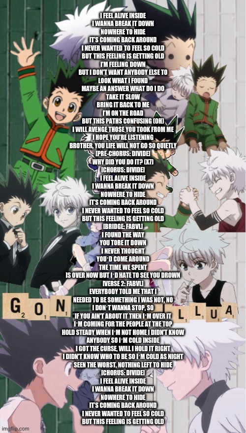 Cold Divide Music | I FEEL ALIVE INSIDE
I WANNA BREAK IT DOWN
NOWHERE TO HIDE
IT’S COMING BACK AROUND
I NEVER WANTED TO FEEL SO COLD
BUT THIS FEELING IS GETTING OLD

I’M FEELING DOWN
BUT I DON'T WANT ANYBODY ELSE TO
LOOK WHAT I FOUND
MAYBE AN ANSWER WHAT DO I DO
TAKE IT SLOW
BRING IT BACK TO ME
I’M ON THE ROAD
BUT THIS PATHS CONFUSING (OH)
I WILL AVENGE THOSE YOU TOOK FROM ME
I HOPE YOU’RE LISTENING
BROTHER, YOU LIFE WILL NOT GO SO QUIETLY

[PRE-CHORUS: DIVIDE]
WHY DID YOU DO IT? (X7)

[CHORUS: DIVIDE]
I FEEL ALIVE INSIDE
I WANNA BREAK IT DOWN
NOWHERE TO HIDE
IT’S COMING BACK AROUND
I NEVER WANTED TO FEEL SO COLD
BUT THIS FEELING IS GETTING OLD

[BRIDGE: FABVL]
I FOUND THE WAY
YOU TORE IT DOWN
I NEVER THOUGHT
YOUʼD COME AROUND
THE TIME WE SPENT
IS OVER NOW BUT IʼD HATE TO SEE YOU DROWN

[VERSE 2: FABVL]
EVERYBODY TOLD ME THAT I
NEEDED TO BE SOMETHING I WAS NOT, NO
I DONʼT WANNA STOP, SO
IF YOU AIN'T ABOUT IT THEN IʼM OVER IT
IʼM COMING FOR THE PEOPLE AT THE TOP
HOLD STEADY WHEN IʼM NOT HOME I DIDN'T KNOW
ANYBODY SO IʼM COLD INSIDE
I GOT THE CURSE, WILL I HOLD IT RIGHT
I DIDN'T KNOW WHO TO BE SO IʼM COLD AS NIGHT
SEEN THE WORST, NOTHING LEFT TO HIDE

[CHORUS: DIVIDE]
I FEEL ALIVE INSIDE
I WANNA BREAK IT DOWN
NOWHERE TO HIDE
IT’S COMING BACK AROUND
I NEVER WANTED TO FEEL SO COLD
BUT THIS FEELING IS GETTING OLD | image tagged in koshi_sugawara temp for me | made w/ Imgflip meme maker