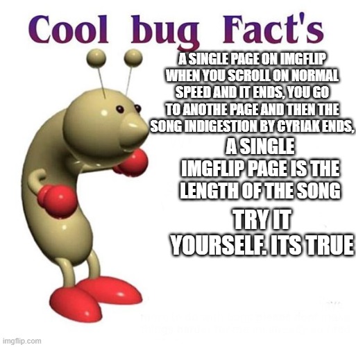yes its accutualy true open yt then search it and then open imgflip | A SINGLE PAGE ON IMGFLIP WHEN YOU SCROLL ON NORMAL SPEED AND IT ENDS, YOU GO TO ANOTHE PAGE AND THEN THE SONG INDIGESTION BY CYRIAK ENDS, A SINGLE IMGFLIP PAGE IS THE LENGTH OF THE SONG; TRY IT YOURSELF. ITS TRUE | image tagged in cool bug facts | made w/ Imgflip meme maker