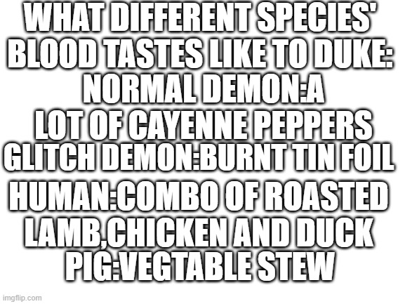 I didn't know where to put this... | WHAT DIFFERENT SPECIES' BLOOD TASTES LIKE TO DUKE:; NORMAL DEMON:A LOT OF CAYENNE PEPPERS; GLITCH DEMON:BURNT TIN FOIL; HUMAN:COMBO OF ROASTED LAMB,CHICKEN AND DUCK; PIG:VEGTABLE STEW | made w/ Imgflip meme maker