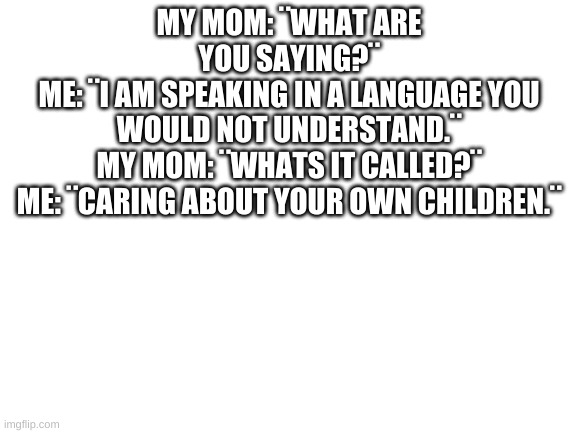 I have been wanting to tell my mother this for a LONG time, but I can´t. | MY MOM: ¨WHAT ARE YOU SAYING?¨
ME: ¨I AM SPEAKING IN A LANGUAGE YOU WOULD NOT UNDERSTAND.¨
MY MOM: ¨WHATS IT CALLED?¨
ME: ¨CARING ABOUT YOUR OWN CHILDREN.¨ | image tagged in truth be told,very true,mother is a failiure,but so am i | made w/ Imgflip meme maker