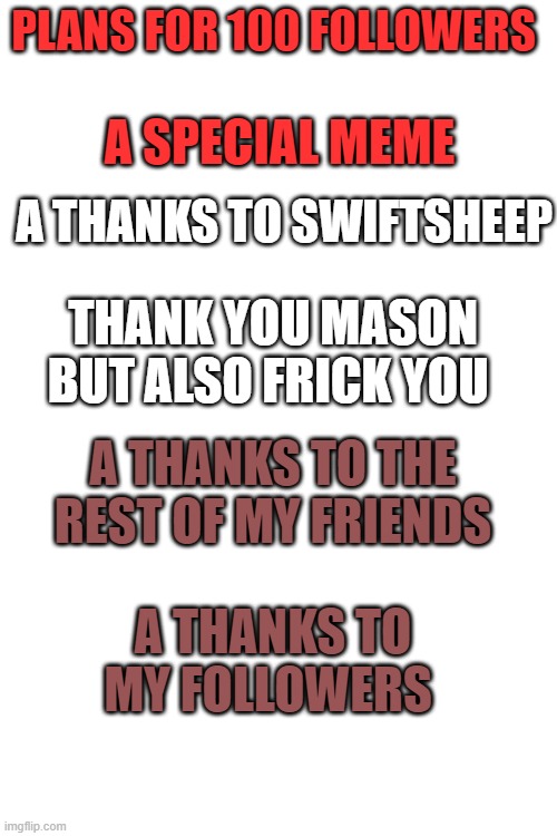my 100 followers plan that i'll try to do | PLANS FOR 100 FOLLOWERS; A SPECIAL MEME; A THANKS TO SWIFTSHEEP; THANK YOU MASON BUT ALSO FRICK YOU; A THANKS TO THE REST OF MY FRIENDS; A THANKS TO MY FOLLOWERS | image tagged in blank white template | made w/ Imgflip meme maker