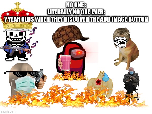XD | NO ONE :
LITERALLY NO ONE EVER:
7 YEAR OLDS WHEN THEY DISCOVER THE ADD IMAGE BUTTON | image tagged in blank white template,lols,lol so funny,xd,hahaha,nooo haha go brrr | made w/ Imgflip meme maker