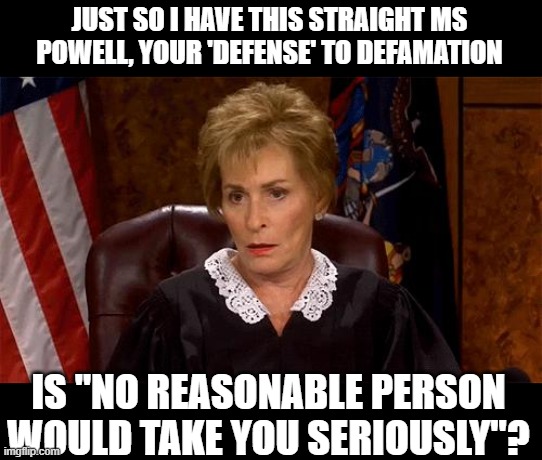 Judge Judy Unimpressed | JUST SO I HAVE THIS STRAIGHT MS POWELL, YOUR 'DEFENSE' TO DEFAMATION; IS "NO REASONABLE PERSON WOULD TAKE YOU SERIOUSLY"? | image tagged in memes,politics,trump is a liar,liar | made w/ Imgflip meme maker