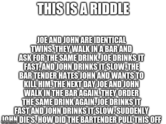 Man I don't know what to put here | JOE AND JOHN ARE IDENTICAL TWINS. THEY WALK IN A BAR AND ASK FOR THE SAME DRINK. JOE DRINKS IT FAST, AND JOHN DRINKS IT SLOW. THE BAR TENDER HATES JOHN AND WANTS TO KILL HIM. THE NEXT DAY JOE AND JOHN WALK IN THE BAR AGAIN. THEY ORDER THE SAME DRINK AGAIN. JOE DRINKS IT FAST AND JOHN DRINKS IT SLOW. SUDDENLY JOHN DIE'S. HOW DID THE BARTENDER PULL THIS OFF; THIS IS A RIDDLE | image tagged in blank white template | made w/ Imgflip meme maker