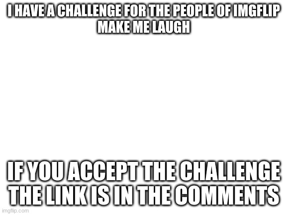 Blank White Template | I HAVE A CHALLENGE FOR THE PEOPLE OF IMGFLIP
MAKE ME LAUGH; IF YOU ACCEPT THE CHALLENGE THE LINK IS IN THE COMMENTS | image tagged in blank white template | made w/ Imgflip meme maker