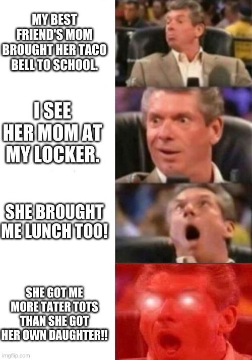 Her mom spoils me... | MY BEST FRIEND'S MOM BROUGHT HER TACO BELL TO SCHOOL. I SEE HER MOM AT MY LOCKER. SHE BROUGHT ME LUNCH TOO! SHE GOT ME MORE TATER TOTS THAN SHE GOT HER OWN DAUGHTER!! | image tagged in mr mcmahon reaction | made w/ Imgflip meme maker
