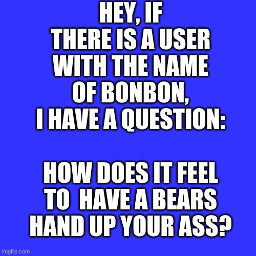 Really, this is a sincere question | HEY, IF THERE IS A USER WITH THE NAME OF BONBON, I HAVE A QUESTION:; HOW DOES IT FEEL TO  HAVE A BEARS HAND UP YOUR ASS? | image tagged in memes,blank transparent square,bonbon,q and a | made w/ Imgflip meme maker