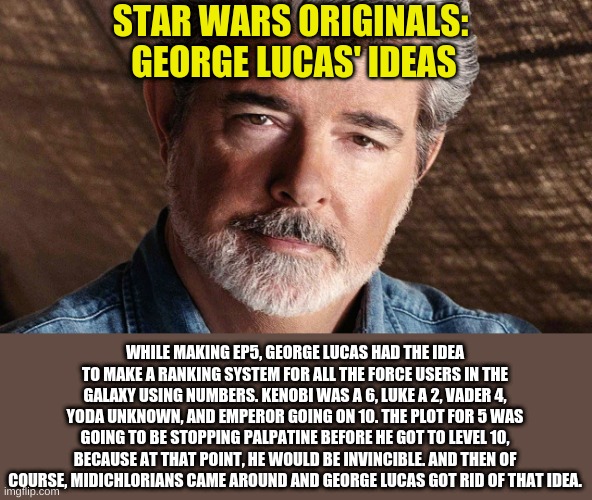 It's interesting to see inside George Lucas' mind | STAR WARS ORIGINALS: 
GEORGE LUCAS' IDEAS; WHILE MAKING EP5, GEORGE LUCAS HAD THE IDEA TO MAKE A RANKING SYSTEM FOR ALL THE FORCE USERS IN THE GALAXY USING NUMBERS. KENOBI WAS A 6, LUKE A 2, VADER 4, YODA UNKNOWN, AND EMPEROR GOING ON 10. THE PLOT FOR 5 WAS GOING TO BE STOPPING PALPATINE BEFORE HE GOT TO LEVEL 10, BECAUSE AT THAT POINT, HE WOULD BE INVINCIBLE. AND THEN OF COURSE, MIDICHLORIANS CAME AROUND AND GEORGE LUCAS GOT RID OF THAT IDEA. | image tagged in george lucas | made w/ Imgflip meme maker