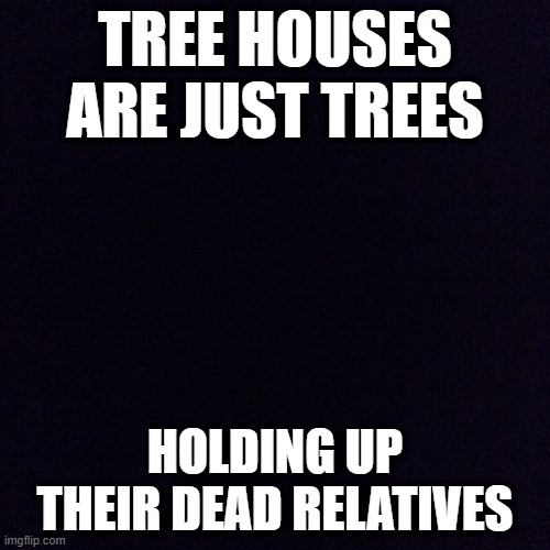 Black screen  | TREE HOUSES ARE JUST TREES; HOLDING UP THEIR DEAD RELATIVES | image tagged in black screen | made w/ Imgflip meme maker