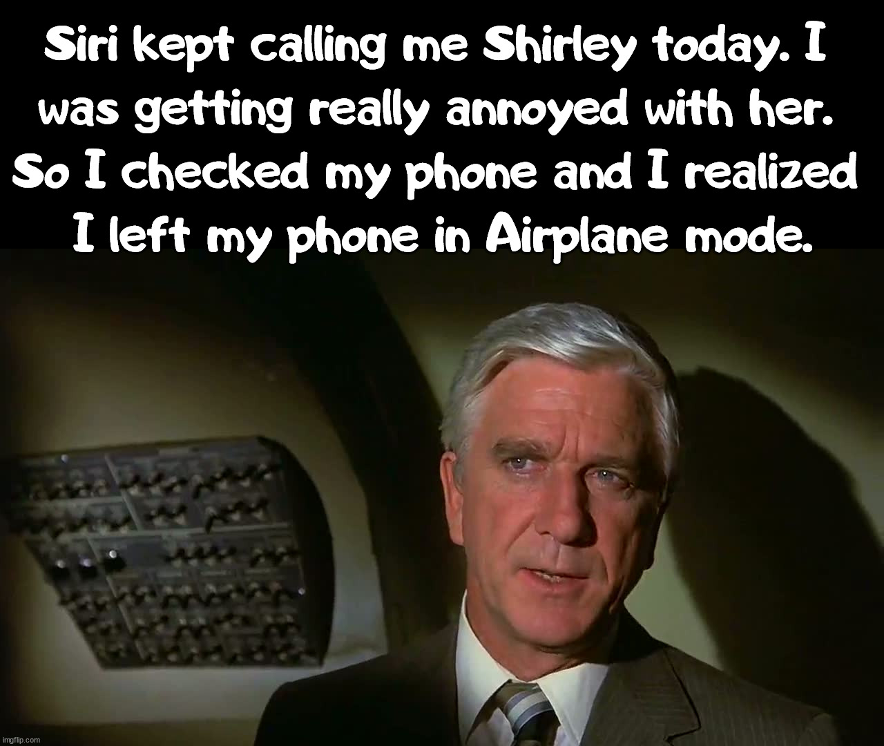 Surely I am serious. | Siri kept calling me Shirley today. I 
was getting really annoyed with her. 
So I checked my phone and I realized 
I left my phone in Airplane mode. | image tagged in airplane,call me,don't do it,leslie nielsen | made w/ Imgflip meme maker