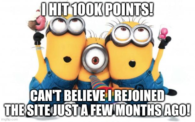 Minion party despicable me | I HIT 100K POINTS! CAN'T BELIEVE I REJOINED THE SITE JUST A FEW MONTHS AGO! | image tagged in minion party despicable me | made w/ Imgflip meme maker