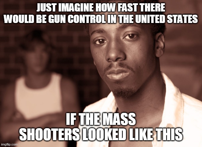 JUST IMAGINE HOW FAST THERE WOULD BE GUN CONTROL IN THE UNITED STATES; IF THE MASS SHOOTERS LOOKED LIKE THIS | image tagged in african-american,mass shooting | made w/ Imgflip meme maker