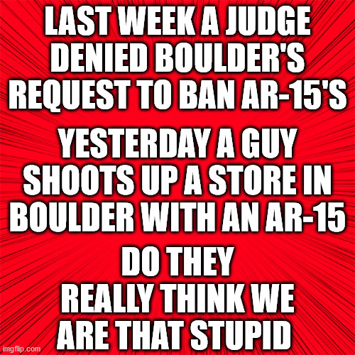Red | LAST WEEK A JUDGE DENIED BOULDER'S REQUEST TO BAN AR-15'S; YESTERDAY A GUY SHOOTS UP A STORE IN BOULDER WITH AN AR-15; DO THEY REALLY THINK WE ARE THAT STUPID | image tagged in red,false flag shooting | made w/ Imgflip meme maker