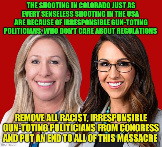 Greene and Boebert | THE SHOOTING IN COLORADO JUST AS EVERY SENSELESS SHOOTING IN THE USA  ARE BECAUSE OF IRRESPONSIBLE GUN-TOTING POLITICIANS, WHO DON'T CARE ABOUT REGULATIONS; REMOVE ALL RACIST, IRRESPONSIBLE GUN-TOTING POLITICIANS FROM CONGRESS AND PUT AN END TO ALL OF THIS MASSACRE | image tagged in greene and boebert | made w/ Imgflip meme maker