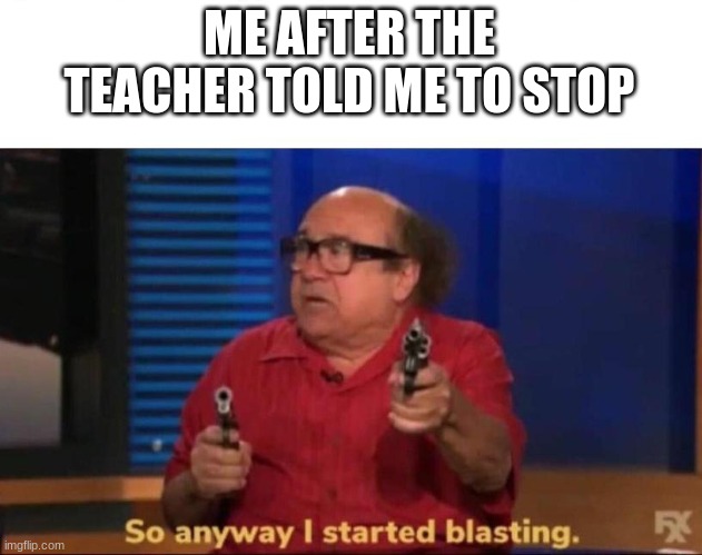 So anyway I started blasting | ME AFTER THE TEACHER TOLD ME TO STOP | image tagged in so anyway i started blasting | made w/ Imgflip meme maker