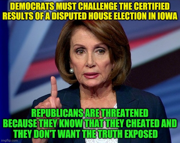 Nanci Pelosi Finger | DEMOCRATS MUST CHALLENGE THE CERTIFIED RESULTS OF A DISPUTED HOUSE ELECTION IN IOWA; REPUBLICANS ARE THREATENED BECAUSE THEY KNOW THAT THEY CHEATED AND THEY DON'T WANT THE TRUTH EXPOSED | image tagged in nanci pelosi finger | made w/ Imgflip meme maker