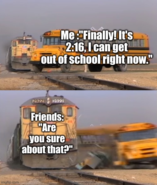 This always happen to me... | Me :"Finally! It's 2:16, I can get out of school right now."; Friends: "Are you sure about that?" | image tagged in a train hitting a school bus | made w/ Imgflip meme maker