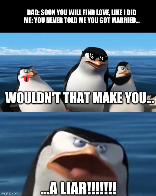 a liar! | DAD: SOON YOU WILL FIND LOVE, LIKE I DID



ME: YOU NEVER TOLD ME YOU GOT MARRIED... WOULDN'T THAT MAKE YOU... ...A LIAR!!!!!!! | image tagged in wouldn't that make you | made w/ Imgflip meme maker