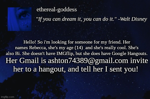 :> | Hello! So i'm looking for someone for my friend. Her names Rebecca, she's my age (14)  and she's really cool. She's also Bi. She doesn't have IMGflip, but she does have Google Hangouts. Her Gmail is ashton74389@gmail.com invite her to a hangout, and tell her I sent you! | image tagged in shipping,bisexual,teenager,girl,single | made w/ Imgflip meme maker