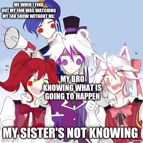 Oh, No... | ME WHEN I FIND OUT MY FAM WAS WATCHING MY FAV SHOW WITHOUT ME:; MY BRO KNOWING WHAT IS GOING TO HAPPEN; MY SISTER'S NOT KNOWING | image tagged in fnaf sl nightcore | made w/ Imgflip meme maker