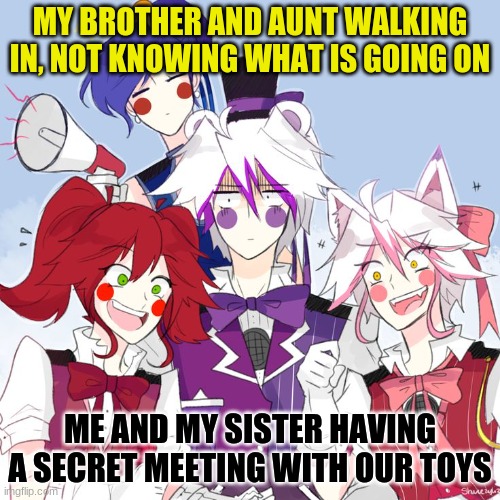 fnaf sl nightcore | MY BROTHER AND AUNT WALKING IN, NOT KNOWING WHAT IS GOING ON; ME AND MY SISTER HAVING A SECRET MEETING WITH OUR TOYS | image tagged in fnaf sl nightcore | made w/ Imgflip meme maker