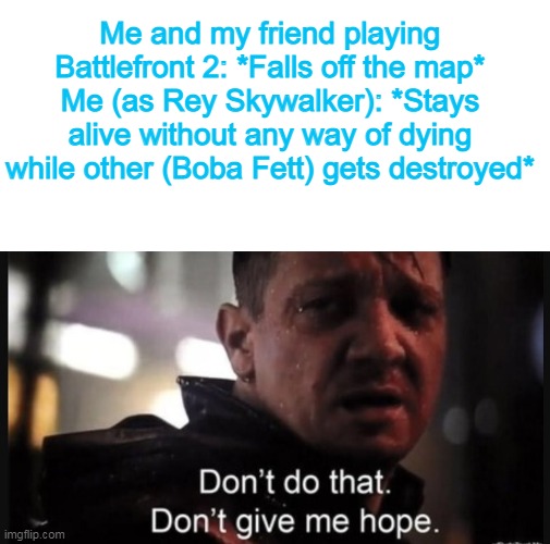 No. I don't need that hope. | Me and my friend playing Battlefront 2: *Falls off the map*
Me (as Rey Skywalker): *Stays alive without any way of dying while other (Boba Fett) gets destroyed* | image tagged in blank white template,hawkeye ''don't give me hope'' | made w/ Imgflip meme maker