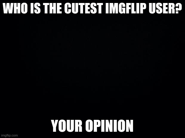 Black background | WHO IS THE CUTEST IMGFLIP USER? YOUR OPINION | image tagged in black background | made w/ Imgflip meme maker