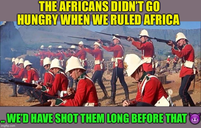 British Troops | THE AFRICANS DIDN’T GO HUNGRY WHEN WE RULED AFRICA .. WE’D HAVE SHOT THEM LONG BEFORE THAT ? | image tagged in british troops | made w/ Imgflip meme maker