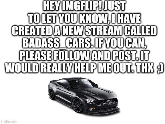 Blank White Template | HEY IMGFLIP! JUST TO LET YOU KNOW, I HAVE CREATED A NEW STREAM CALLED BADASS_CARS. IF YOU CAN, PLEASE FOLLOW AND POST. IT WOULD REALLY HELP ME OUT. THX  ;) | image tagged in blank white template | made w/ Imgflip meme maker
