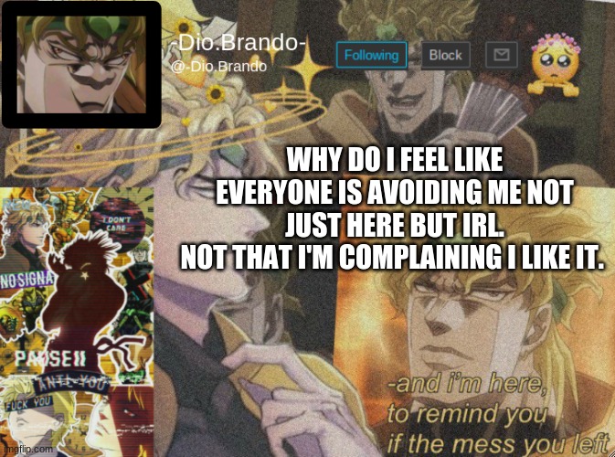 I think i know why. :( | WHY DO I FEEL LIKE EVERYONE IS AVOIDING ME NOT JUST HERE BUT IRL.
NOT THAT I'M COMPLAINING I LIKE IT. | image tagged in dio temp 2 | made w/ Imgflip meme maker