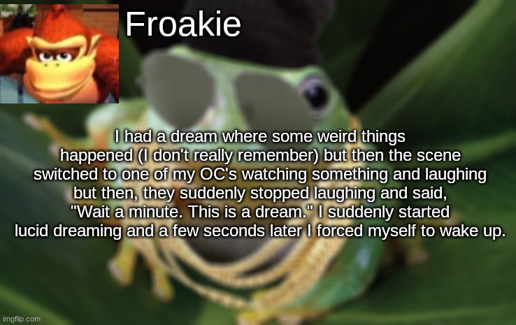 My first post here | Froakie; I had a dream where some weird things happened (I don't really remember) but then the scene switched to one of my OC's watching something and laughing but then, they suddenly stopped laughing and said, "Wait a minute. This is a dream." I suddenly started lucid dreaming and a few seconds later I forced myself to wake up. | image tagged in my dreams be like,memes,msmg | made w/ Imgflip meme maker