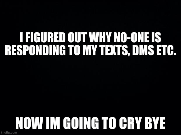 It's because I told people I'm a furry and now I'm getting some fucking hate and just flat out being ignored. Life is good. | I FIGURED OUT WHY NO-ONE IS RESPONDING TO MY TEXTS, DMS ETC. NOW IM GOING TO CRY BYE | image tagged in black background | made w/ Imgflip meme maker