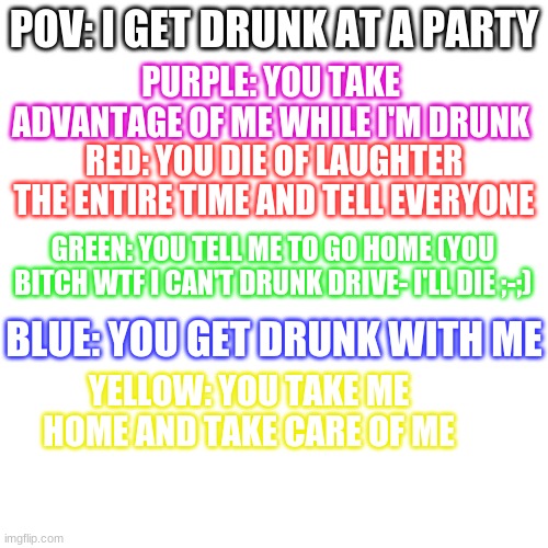 owo ANOTHER CUS I'M WEIRDD | PURPLE: YOU TAKE ADVANTAGE OF ME WHILE I'M DRUNK; POV: I GET DRUNK AT A PARTY; RED: YOU DIE OF LAUGHTER THE ENTIRE TIME AND TELL EVERYONE; GREEN: YOU TELL ME TO GO HOME (YOU BITCH WTF I CAN'T DRUNK DRIVE- I'LL DIE ;-;); BLUE: YOU GET DRUNK WITH ME; YELLOW: YOU TAKE ME HOME AND TAKE CARE OF ME | image tagged in memes,blank transparent square | made w/ Imgflip meme maker
