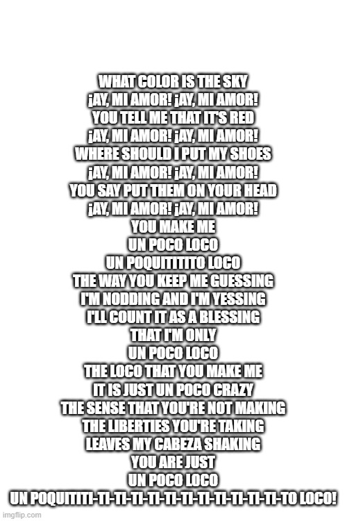 i remember i sang this with my family and my half mexican side decided to come and get the spanish right and i shocked everyone | WHAT COLOR IS THE SKY
¡AY, MI AMOR! ¡AY, MI AMOR!
YOU TELL ME THAT IT'S RED
¡AY, MI AMOR! ¡AY, MI AMOR!
WHERE SHOULD I PUT MY SHOES
¡AY, MI AMOR! ¡AY, MI AMOR!
YOU SAY PUT THEM ON YOUR HEAD
¡AY, MI AMOR! ¡AY, MI AMOR!
YOU MAKE ME
UN POCO LOCO
UN POQUITITITO LOCO
THE WAY YOU KEEP ME GUESSING
I'M NODDING AND I'M YESSING
I'LL COUNT IT AS A BLESSING
THAT I'M ONLY
UN POCO LOCO
THE LOCO THAT YOU MAKE ME
IT IS JUST UN POCO CRAZY
THE SENSE THAT YOU'RE NOT MAKING
THE LIBERTIES YOU'RE TAKING
LEAVES MY CABEZA SHAKING
YOU ARE JUST
UN POCO LOCO
UN POQUITITI-TI-TI-TI-TI-TI-TI-TI-TI-TI-TI-TI-TO LOCO! | image tagged in blank white template | made w/ Imgflip meme maker