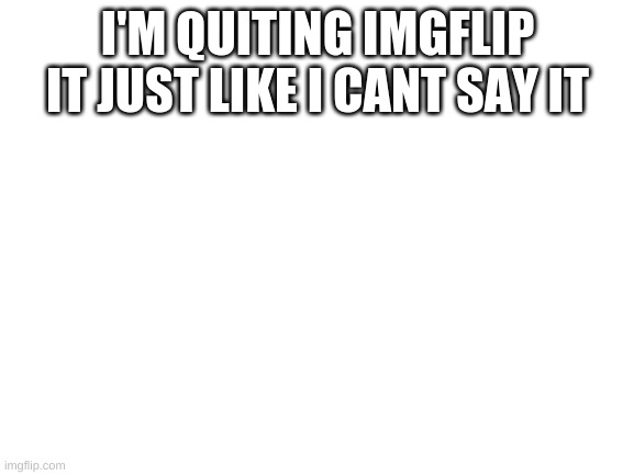 Blank White Template | I'M QUITING IMGFLIP IT JUST LIKE I CANT SAY IT | image tagged in blank white template | made w/ Imgflip meme maker