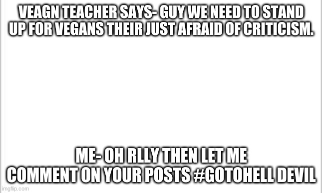 white background | VEAGN TEACHER SAYS- GUY WE NEED TO STAND UP FOR VEGANS THEIR JUST AFRAID OF CRITICISM. ME- OH RLLY THEN LET ME COMMENT ON YOUR POSTS #GOTOHELL DEVIL | image tagged in white background | made w/ Imgflip meme maker