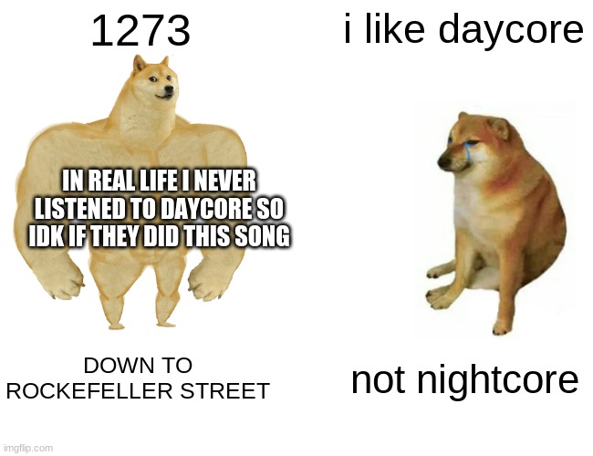Buff Doge vs. Cheems Meme | 1273 i like daycore DOWN TO ROCKEFELLER STREET not nightcore IN REAL LIFE I NEVER LISTENED TO DAYCORE SO IDK IF THEY DID THIS SONG | image tagged in memes,buff doge vs cheems | made w/ Imgflip meme maker