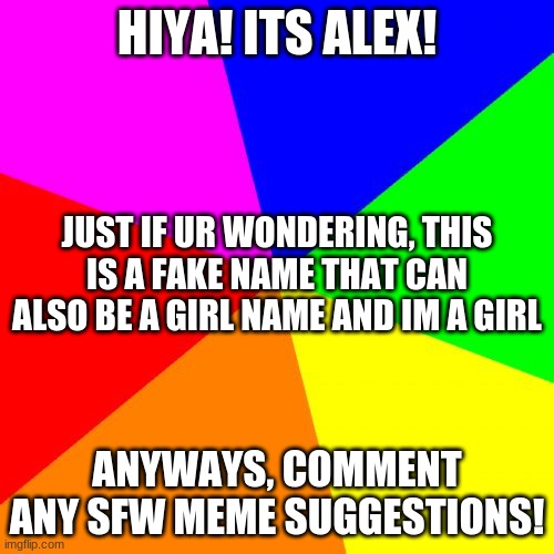 Blank Colored Background Meme | HIYA! ITS ALEX! JUST IF UR WONDERING, THIS IS A FAKE NAME THAT CAN ALSO BE A GIRL NAME AND IM A GIRL; ANYWAYS, COMMENT ANY SFW MEME SUGGESTIONS! | image tagged in memes,blank colored background | made w/ Imgflip meme maker