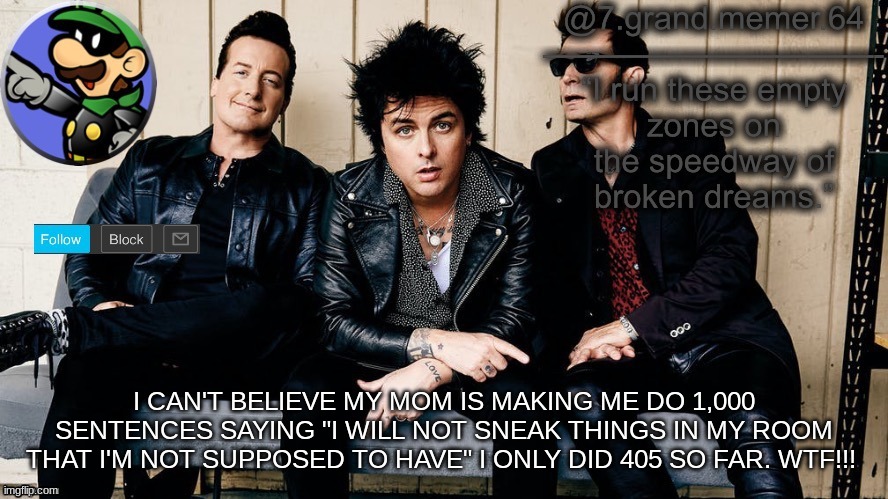 I CAN'T BELIEVE MY MOM IS MAKING ME DO 1,000 SENTENCES SAYING "I WILL NOT SNEAK THINGS IN MY ROOM THAT I'M NOT SUPPOSED TO HAVE" I ONLY DID 405 SO FAR. WTF!!! | image tagged in memes | made w/ Imgflip meme maker