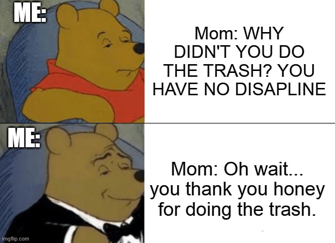 Tuxedo Winnie The Pooh | ME:; Mom: WHY DIDN'T YOU DO THE TRASH? YOU HAVE NO DISAPLINE; ME:; Mom: Oh wait... you thank you honey for doing the trash. | image tagged in memes,tuxedo winnie the pooh | made w/ Imgflip meme maker