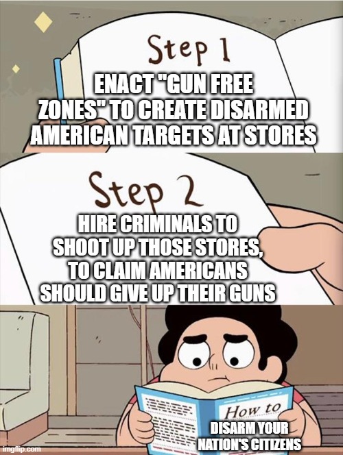 Disarmament 101 | ENACT "GUN FREE ZONES" TO CREATE DISARMED AMERICAN TARGETS AT STORES; HIRE CRIMINALS TO SHOOT UP THOSE STORES, TO CLAIM AMERICANS SHOULD GIVE UP THEIR GUNS; DISARM YOUR NATION'S CITIZENS | image tagged in step 1 step 1,colorado,shooting,false-flag,corrupt government and mainstream media | made w/ Imgflip meme maker