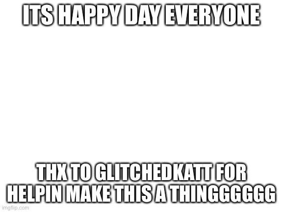 happpyyyyyy dayyyyyy | ITS HAPPY DAY EVERYONE; THX TO GLITCHEDKATT FOR HELPIN MAKE THIS A THINGGGGGG | image tagged in blank white template | made w/ Imgflip meme maker