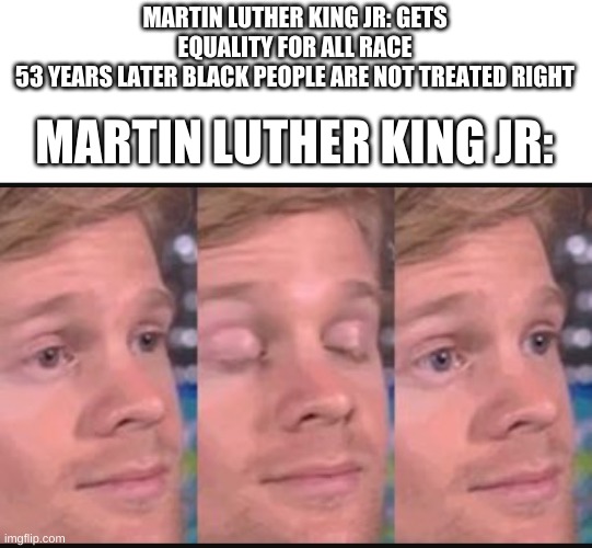 well looks like his work is (kinda) useless | MARTIN LUTHER KING JR: GETS EQUALITY FOR ALL RACE
53 YEARS LATER BLACK PEOPLE ARE NOT TREATED RIGHT; MARTIN LUTHER KING JR: | image tagged in blinking guy,martin luther king jr,black lives matter | made w/ Imgflip meme maker