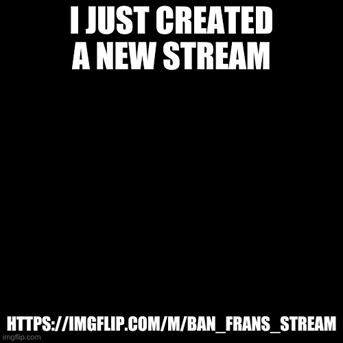 https://imgflip.com/m/Ban_Frans_stream | I JUST CREATED A NEW STREAM; HTTPS://IMGFLIP.COM/M/BAN_FRANS_STREAM | image tagged in memes,blank transparent square | made w/ Imgflip meme maker