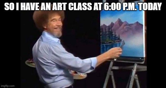 Happi | SO I HAVE AN ART CLASS AT 6:00 P.M. TODAY | image tagged in bob ross,art,happi | made w/ Imgflip meme maker