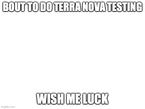 Blank White Template | BOUT TO DO TERRA NOVA TESTING; WISH ME LUCK | image tagged in blank white template | made w/ Imgflip meme maker