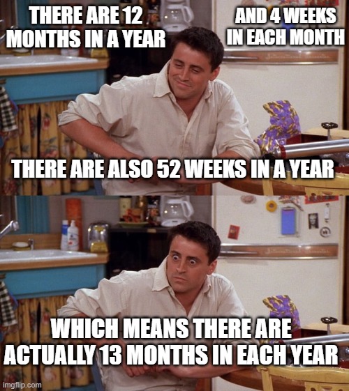 Joey meme | AND 4 WEEKS IN EACH MONTH; THERE ARE 12 MONTHS IN A YEAR; THERE ARE ALSO 52 WEEKS IN A YEAR; WHICH MEANS THERE ARE ACTUALLY 13 MONTHS IN EACH YEAR | image tagged in joey meme | made w/ Imgflip meme maker