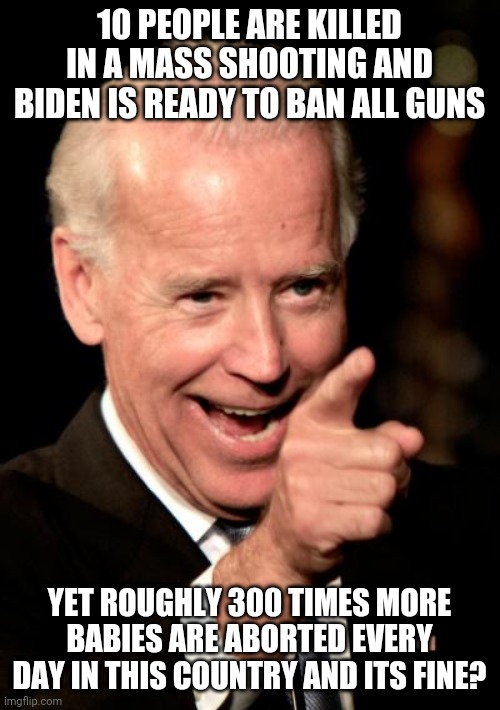 When did death become a political platform? How can you be both for and against the same thing? | 10 PEOPLE ARE KILLED IN A MASS SHOOTING AND BIDEN IS READY TO BAN ALL GUNS; YET ROUGHLY 300 TIMES MORE BABIES ARE ABORTED EVERY DAY IN THIS COUNTRY AND ITS FINE? | image tagged in memes,smilin biden,death,political correctness,abortion | made w/ Imgflip meme maker