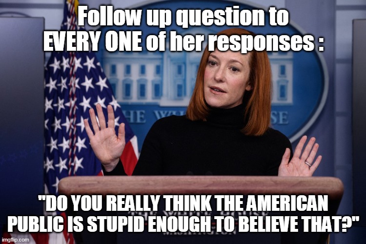 Psaki Follow Up Question | Follow up question to EVERY ONE of her responses :; "DO YOU REALLY THINK THE AMERICAN PUBLIC IS STUPID ENOUGH TO BELIEVE THAT?" | image tagged in memes | made w/ Imgflip meme maker